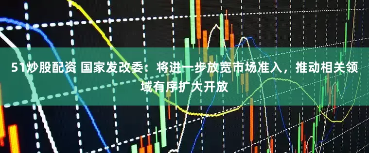 51炒股配资 国家发改委：将进一步放宽市场准入，推动相关领域有序扩大开放