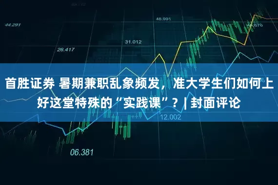 首胜证券 暑期兼职乱象频发，准大学生们如何上好这堂特殊的“实践课”？| 封面评论
