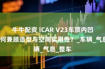 牛牛配资 iCAR V23车顶内凹设计如何兼顾造型与空间实用性？_车辆_气息_整车