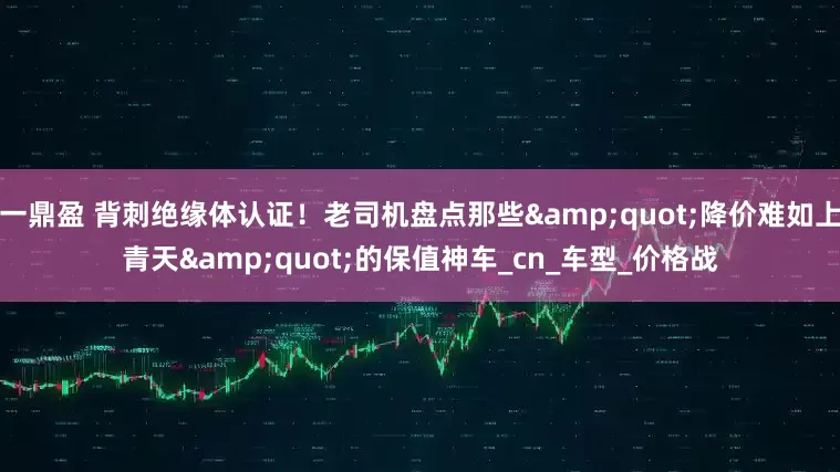 一鼎盈 背刺绝缘体认证！老司机盘点那些&quot;降价难如上青天&quot;的保值神车_cn_车型_价格战