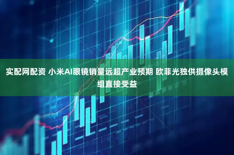 实配网配资 小米AI眼镜销量远超产业预期 欧菲光独供摄像头模组直接受益