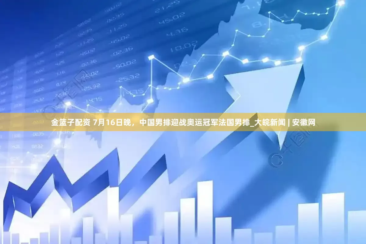 金篮子配资 7月16日晚，中国男排迎战奥运冠军法国男排_大皖新闻 | 安徽网