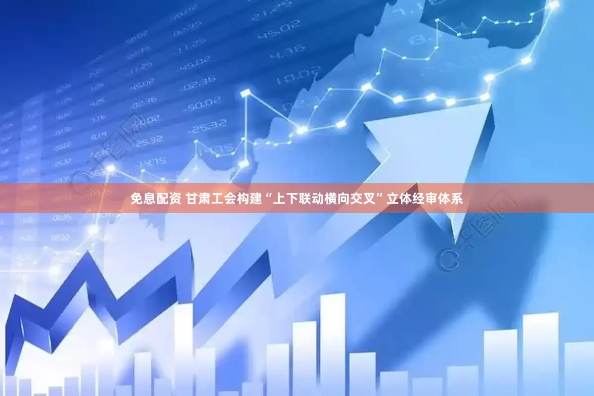 免息配资 甘肃工会构建“上下联动横向交叉”立体经审体系