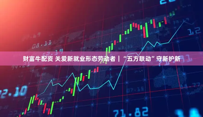 财富牛配资 关爱新就业形态劳动者｜“五方联动”守新护新