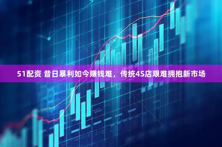 51配资 昔日暴利如今赚钱难，传统4S店艰难拥抱新市场