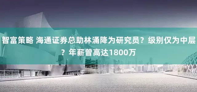 智富策略 海通证券总助林涌降为研究员？级别仅为中层？年薪曾高达1800万