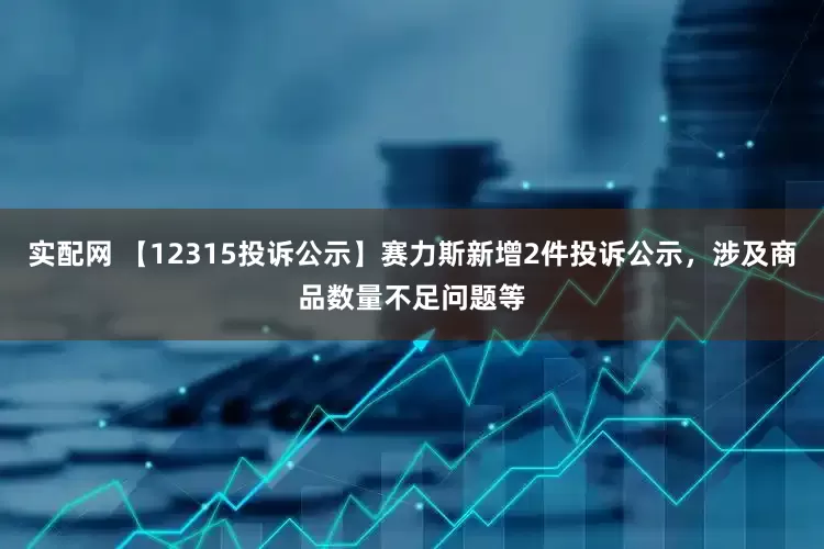 实配网 【12315投诉公示】赛力斯新增2件投诉公示，涉及商品数量不足问题等