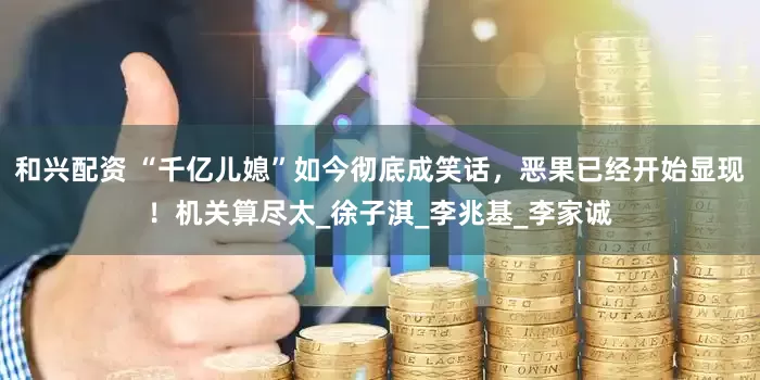 和兴配资 “千亿儿媳”如今彻底成笑话，恶果已经开始显现！机关算尽太_徐子淇_李兆基_李家诚