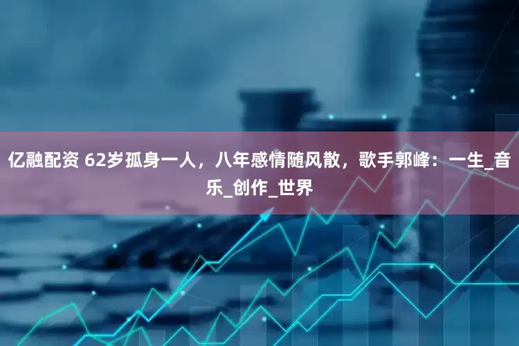 亿融配资 62岁孤身一人，八年感情随风散，歌手郭峰：一生_音乐_创作_世界