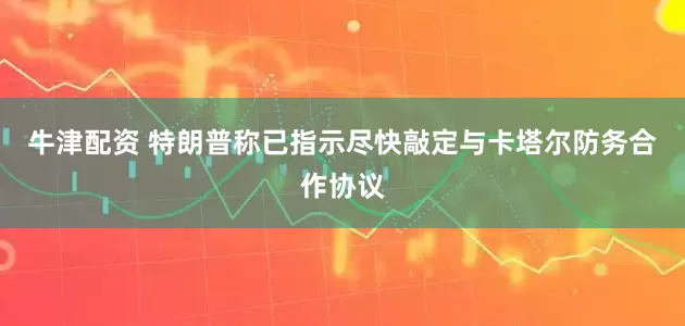 牛津配资 特朗普称已指示尽快敲定与卡塔尔防务合作协议