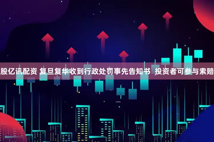 股亿讯配资 复旦复华收到行政处罚事先告知书  投资者可参与索赔