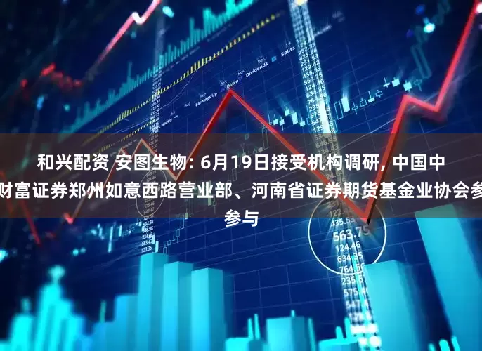 和兴配资 安图生物: 6月19日接受机构调研, 中国中金财富证券郑州如意西路营业部、河南省证券期货基金业协会参与