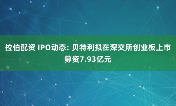 拉伯配资 IPO动态: 贝特利拟在深交所创业板上市募资7.93亿元