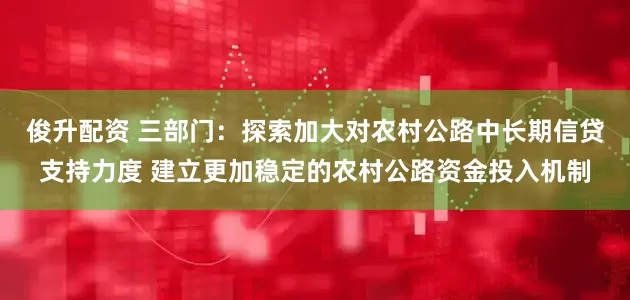 俊升配资 三部门：探索加大对农村公路中长期信贷支持力度 建立更加稳定的农村公路资金投入机制