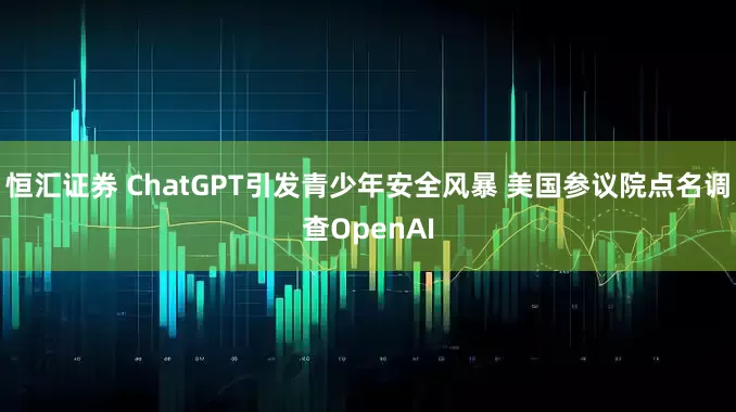 恒汇证券 ChatGPT引发青少年安全风暴 美国参议院点名调查OpenAI