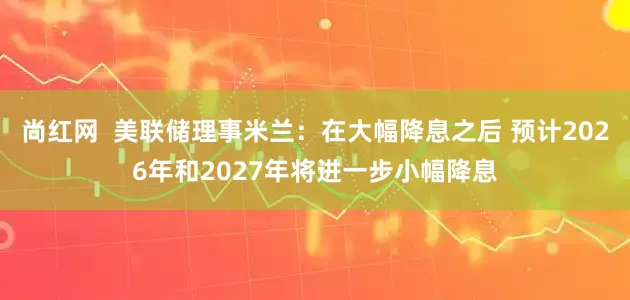 尚红网  美联储理事米兰：在大幅降息之后 预计2026年和2027年将进一步小幅降息