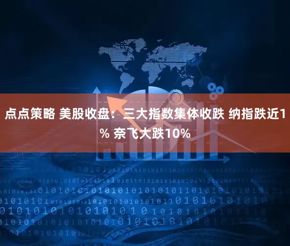 点点策略 美股收盘：三大指数集体收跌 纳指跌近1% 奈飞大跌10%