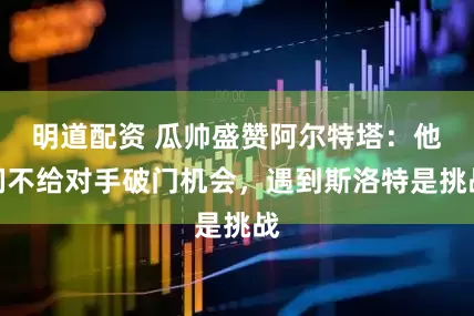 明道配资 瓜帅盛赞阿尔特塔：他们不给对手破门机会，遇到斯洛特是挑战