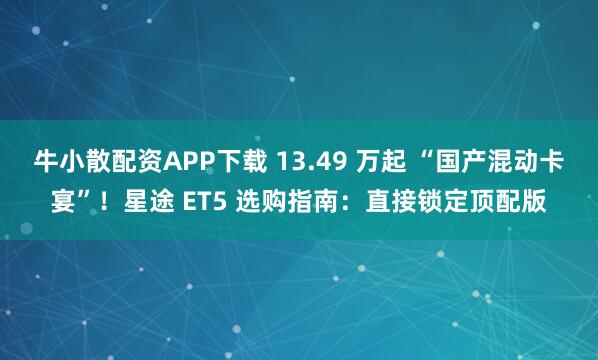 牛小散配资APP下载 13.49 万起 “国产混动卡宴”！星途 ET5 选购指南：直接锁定顶配版