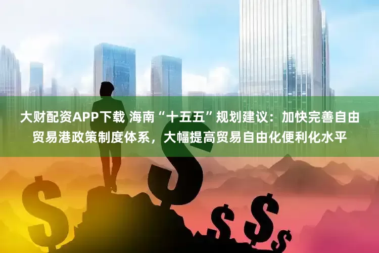 大财配资APP下载 海南“十五五”规划建议：加快完善自由贸易港政策制度体系，大幅提高贸易自由化便利化水平