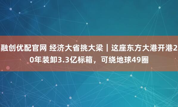 融创优配官网 经济大省挑大梁｜这座东方大港开港20年装卸3.3亿标箱，可绕地球49圈