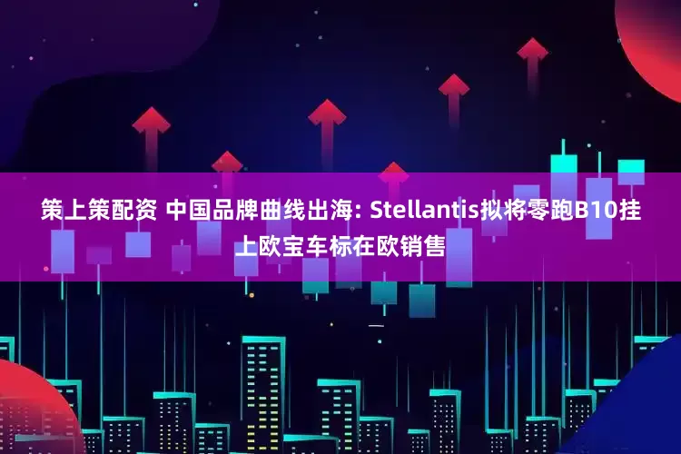 策上策配资 中国品牌曲线出海: Stellantis拟将零跑B10挂上欧宝车标在欧销售
