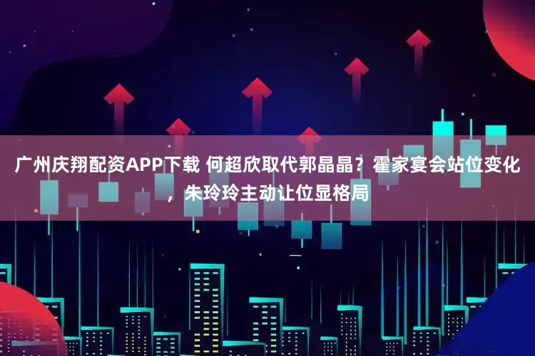 广州庆翔配资APP下载 何超欣取代郭晶晶？霍家宴会站位变化，朱玲玲主动让位显格局